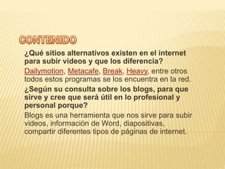 ¿Qué sitios alternativos existen en el internet
para subir videos y que los diferencia?
Dailymotion, Metacafe, Break, Heavy, entre otros
todos estos programas se los encuentra en la red.
¿Según su consulta sobre los blogs, para que
sirve y cree que será útil en lo profesional y
personal porque?
Blogs es una herramienta que nos sirve para subir
videos, información de Word, diapositivas,
compartir diferentes tipos de páginas de internet.
 