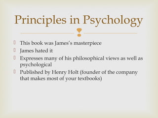 Principles in Psychology

 This book was James’s masterpiece
 James hated it
 Expresses many of his philosophical views as well as
psychological
 Published by Henry Holt (founder of the company
that makes most of your textbooks)

 