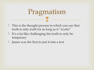 Pragmatism

 This is the thought process in which you say that
truth is only truth for as long as it “works”
 It’s a lot like challenging the truth to only be
temporary
 James was the first to put it into a text

 