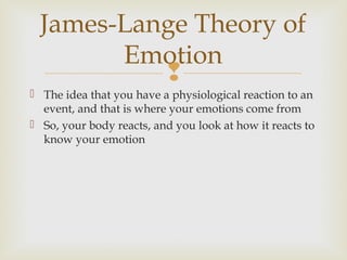James-Lange Theory of
Emotion

 The idea that you have a physiological reaction to an
event, and that is where your emotions come from
 So, your body reacts, and you look at how it reacts to
know your emotion

 