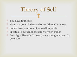 Theory of Self







You have four selfs:
Material- your clothes and other “things” you own
Social- how you present yourself in public
Spiritual- your emotions and views on things
Pure Ego- The only “I” self. James thought it was like
your soul

 