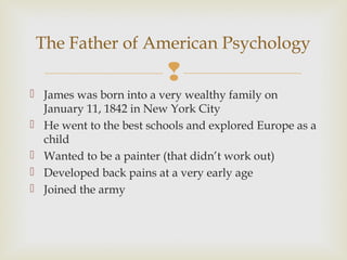 The Father of American Psychology


 James was born into a very wealthy family on
January 11, 1842 in New York City
 He went to the best schools and explored Europe as a
child
 Wanted to be a painter (that didn’t work out)
 Developed back pains at a very early age
 Joined the army

 