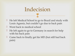 Indecision

 He left Medical School to go to Brazil and study with
Louis Agassiz, but couldn’t go due to back pain
 Went back to medical school
 He left again to go to Germany in search for help
with his back pain
 Came back to finally get his MD (but still had back
pain)

 
