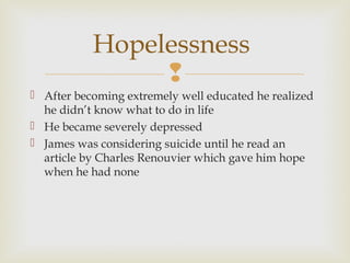 Hopelessness

 After becoming extremely well educated he realized
he didn’t know what to do in life
 He became severely depressed
 James was considering suicide until he read an
article by Charles Renouvier which gave him hope
when he had none

 