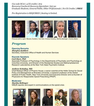 Use code OC16 | 4 CE credits | $75
Recovery Coaches & Recovery Specialists | $37.50
Graduate Students, General Public, Other Professionals | No CE Credits | FREE
Pre­Registration is REQUIRED | Seating is limited.
     
* * * *
Pictured (left to right): Marylou Sudders, Carl Hart, Andrew Kolodny, Martha Bebinger, Charles Baker 
Program
 
Opening Remarks
Marylou Sudders
Secretary, Executive Office of Health and Human Services
Keynote Speakers 
Carl Hart, PhD 
Associate Professor of Psychology in the Departments of Psychiatry and Psychology at
Columbia University, and Director of the Residential Studies and Methamphetamine
Research Laboratories at the New York State Psychiatric Institute  
Andrew Kolodny, MD 
Chief Medical Officer of Phoenix House; a senior scientist at the Heller School for Social
Policy and Management at Brandeis University; a research professor at the Global
Institute of Public Health, New York University and Executive Director and co­founder of
Physicians for Responsible Opioid Prescribing (PROP)
Moderator
Martha Bebinger 
WBUR reporter and expert in communications on the opioid crisis  
 
  * * * *
Pictured (left to right): Leonard Campanello, Jessie M. Gaeta, Haner Hernández, Mary McGeown, Joanne
Peterson  
 
Panelists 
 