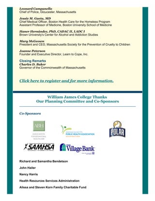 Leonard Campanello 
Chief of Police, Gloucester, Massachusetts
Jessie M. Gaeta, MD 
Chief Medical Officer, Boston Health Care for the Homeless Program
Assistant Professor of Medicine, Boston University School of Medicine 
Haner Hernández, PhD, CADAC II, LADC I 
Brown University's Center for Alcohol and Addiction Studies
Mary McGeown 
President and CEO, Massachusetts Society for the Prevention of Cruelty to Children 
Joanne Peterson 
Founder and Executive Director, Learn to Cope, Inc. 
Closing Remarks 
Charles D. Baker
Governor of the Commonwealth of Massachusetts
Click here to register and for more information.
William James College Thanks 
Our Planning Committee and Co­Sponsors
Co­Sponsors
 
 
  
 
 
Richard and Samantha Bendetson
John Hailer
Nancy Harris
Health Resources Services Administration
Alissa and Steven Korn Family Charitable Fund
 