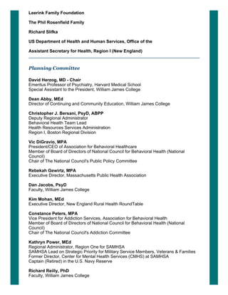 Leerink Family Foundation
The Phil Rosenfield Family
Richard Slifka
US Department of Health and Human Services, Office of the 
Assistant Secretary for Health, Region I (New England)
Planning Committee
David Herzog, MD ­ Chair
Emeritus Professor of Psychiatry, Harvard Medical School
Special Assistant to the President, William James College
 
Dean Abby, MEd
Director of Continuing and Community Education, William James College
 
Christopher J. Bersani, PsyD, ABPP
Deputy Regional Administrator
Behavioral Health Team Lead
Health Resources Services Administration
Region I, Boston Regional Division
 
Vic DiGravio, MPA
President/CEO of Association for Behavioral Healthcare
Member of Board of Directors of National Council for Behavioral Health (National
Council)
Chair of The National Council's Public Policy Committee
 
Rebekah Gewirtz, MPA
Executive Director, Massachusetts Public Health Association
 
Dan Jacobs, PsyD
Faculty, William James College
 
Kim Mohan, MEd
Executive Director, New England Rural Health RoundTable
 
Constance Peters, MPA
Vice President for Addiction Services, Association for Behavioral Health
Member of Board of Directors of National Council for Behavioral Health (National
Council)
Chair of The National Council's Addiction Committee
 
Kathryn Power, MEd    
Regional Administrator, Region One for SAMHSA
SAMHSA Lead on Strategic Priority for Military Service Members, Veterans & Families
Former Director, Center for Mental Health Services (CMHS) at SAMHSA
Captain (Retired) in the U.S. Navy Reserve
 
Richard Reilly, PhD
Faculty, William James College
 
 