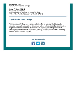 Gary Rose, PhD
Faculty, William James College
 
Betsy F. Rosenfeld, JD
Region I (New England) 
US Department of Health and Human Services 
Office of the Assistant Secretary for Health (OASH)
About William James College
William James College is a preeminent school of psychology that integrates
rigorous academic instruction with extensive field education and close attention
to professional development. We assume an ongoing social responsibility to
create programs to educate specialists of many disciplines to meet the evolving
mental health needs of society.
 
Join Our Community
         
 