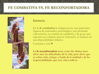 Entonces:
En la fe combativa la religión posee una particular
riqueza de contenidos psicológicos, una profunda
vida interior, un sentido de equilibrio y de gozo, que
suponen un estímulo para la voluntad y se traduce en
una disponibilidad oblativa.
Contraria a ésta
La fe reconfortadora tiene como fin último traer
alivio ante las dificultades de la vida, pero alivio que
es sobre todo, refugio y huida de la realidad y de las
responsabilidades que esta vida conlleva.
FE COMBATIVA VS. FE RECONFORTADORA
 
