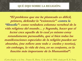 “El problema que me he planteado es difícil,
primero, defender la “existencia” -contra la
“filosofía”- como verdadera columna vertebral de la
vida religiosa del mundo… y Segundo, hacer que el
lector crea aquello de lo cual yo mismo estoy
rotundamente persuadido, que si bien todas las
manifestaciones especiales de la religión pueden ser
absurdas, (me refiero ante todo a credos y teorías),
sin embargo, la vida de ésta, en su conjunto, es la
función más importante de la Humanidad”.
(Carta dirigida a la Srta. Frances R. Morse, 12 de abril de 1900, citada por R. B. Perry,
QUÉ DIJO SOBRE LA RELIGIÓN:
 