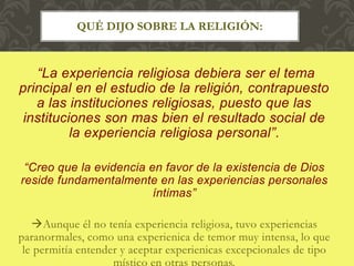“La experiencia religiosa debiera ser el tema
principal en el estudio de la religión, contrapuesto
a las instituciones religiosas, puesto que las
instituciones son mas bien el resultado social de
la experiencia religiosa personal”.
“Creo que la evidencia en favor de la existencia de Dios
reside fundamentalmente en las experiencias personales
íntimas”
Aunque él no tenía experiencia religiosa, tuvo experiencias
paranormales, como una experienica de temor muy intensa, lo que
le permitía entender y aceptar experienicas excepcionales de tipo
místico en otras personas.
QUÉ DIJO SOBRE LA RELIGIÓN:
 