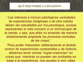“Las intensas e incluso patológicas variedades
de experiencias (religiosas o de otra índole)
deben ser estudiadas por los psicólogos, porque
representan lo más cercano a un microscopio de
la mente, o sea, que ellas no enseñan de manera
drásticamente ampliada los procesos normales
de las cosas”.
“Para poder interpretar utilitariamente el ámbito
común de experiencias compartidas y de historia,
debemos tener ciertas “super-creencias” en
cosas que, mientras no pueden ser probadas en
base a la experiencia, nos ayudan a vivir vidas
QUÉ DIJO SOBRE LA RELIGIÓN:
 