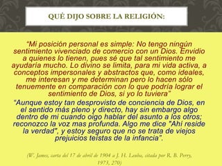 “Mi posición personal es simple: No tengo ningún
sentimiento vivenciado de comercio con un Dios. Envidio
a quienes lo tienen, pues sé que tal sentimiento me
ayudaría mucho. Lo divino se limita, para mi vida activa, a
conceptos impersonales y abstractos que, como ideales,
me interesan y me determinan pero lo hacen sólo
tenuemente en comparación con lo que podría lograr el
sentimiento de Dios, si yo lo tuviera”
“Aunque estoy tan desprovisto de conciencia de Dios, en
el sentido más pleno y directo, hay sin embargo algo
dentro de mi cuando oigo hablar del asunto a los otros;
reconozco la voz mas profunda. Algo me dice "Ahí reside
la verdad", y estoy seguro que no se trata de viejos
prejuicios teístas de la infancia”.
(W. James, carta del 17 de abril de 1904 a J. H. Leuba, citada por R. B. Perry,
1973, 270)
QUÉ DIJO SOBRE LA RELIGIÓN:
 