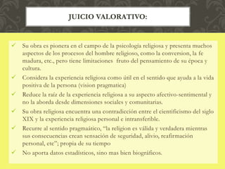  Su obra es pionera en el campo de la psicología religiosa y presenta muchos
aspectos de los procesos del hombre religioso, como la conversion, la fe
madura, etc., pero tiene limitaciones fruto del pensamiento de su época y
cultura.
 Considera la experiencia religiosa como útil en el sentido que ayuda a la vida
positiva de la persona (vision pragmatica)
 Reduce la raíz de la experiencia religiosa a su aspecto afectivo-sentimental y
no la aborda desde dimensiones sociales y comunitarias.
 Su obra religiosa encuentra una contradicción entre el cientificismo del siglo
XIX y la experiencia religiosa personal e intransferible.
 Recurre al sentido pragmaático, “la religion es válida y verdadera mientras
sus consecuencias crean sensación de seguridad, alivio, reafirmación
personal, etc”; propia de su tiempo
 No aporta datos estadísticos, sino mas bien biográficos.
JUICIO VALORATIVO:
 