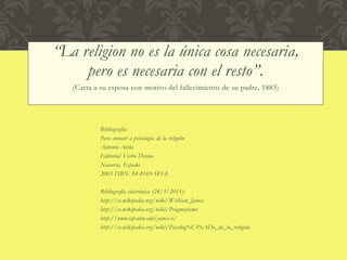 “La religion no es la única cosa necesaria,
pero es necesaria con el resto”.
(Carta a su esposa con motivo del fallecimiento de su padre, 1883)
Bibliografía:
Para conocer a psicología de la religión
Antonio Avila
Editorial Verbo Divino
Navarra, España
2003 ISBN: 84-8169-585-8
Bibliografía electrónica (24/3/2015):
http://es.wikipedia.org/wiki/William_James
http://es.wikipedia.org/wiki/Pragmatismo
http://www.iep.utm.edu/james-o/
http://es.wikipedia.org/wiki/Psicolog%C3%ADa_de_la_religión
 