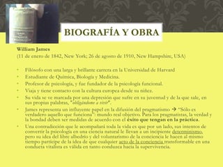 William James
(11 de enero de 1842, New York; 26 de agosto de 1910, New Hampshire, USA)
• Filósofo con una larga y brillante carrera en la Universidad de Harvard
• Estudiante de Química, Biología y Medicina.
• Profesor de psicología, y fue fundador de la psicología funcional.
• Viaja y tiene contacto con la cultura europea desde su niñez.
• Su vida se ve marcada por una depresión que sufre en su juventud y de la que sale, en
sus propias palabras, "obligándome a vivir".
• James representa un influyente papel en la difusión del pragmatismo  “Sólo es
verdadero aquello que funciona”: mundo real objetivo. Para los pragmatistas, la verdad y
la bondad deben ser medidas de acuerdo con el éxito que tengan en la práctica.
• Una contradicción que le acompañará toda la vida es que por un lado, sus intentos de
convertir la psicología en una ciencia natural le llevan a un incipiente determinismo,
pero su idea del libre albedrío y del voluntarismo de la conciencia le hacen al mismo
tiempo partícipe de la idea de que cualquier acto de la conciencia transformable en una
conducta vitalista es válida en tanto conduzca hacia la supervivencia.
BIOGRAFÍA Y OBRA
 