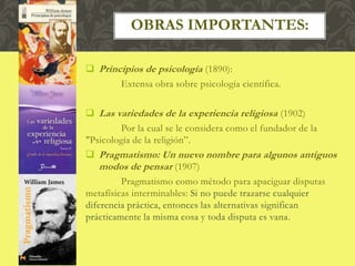  Principios de psicología (1890):
Extensa obra sobre psicología científica.
 Las variedades de la experiencia religiosa (1902)
Por la cual se le considera como el fundador de la
"Psicología de la religión”.
 Pragmatismo: Un nuevo nombre para algunos antiguos
modos de pensar (1907)
Pragmatismo como método para apaciguar disputas
metafísicas interminables: Si no puede trazarse cualquier
diferencia práctica, entonces las alternativas significan
prácticamente la misma cosa y toda disputa es vana.
OBRAS IMPORTANTES:
 