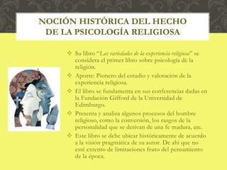  Su libro “Las variedades de la experiencia religiosa” se
considera el primer libro sobre psicología de la
religión.
 Aporte: Pionero del estudio y valoración de la
experiencia religiosa.
 El libro se fundamenta en sus conferencias dadas en
la Fundación Gifford de la Universidad de
Edimburgo.
 Presenta y analiza algunos procesos del hombre
religioso, como la conversión, los rasgos de la
personalidad que se derivan de una fe madura, etc.
 Este libro se debe ubicar históricamente de acuerdo
a la visión pragmática de su autor. De ahi que no
esté extento de limitaciones fruto del pensamiento
de la época.
NOCIÓN HISTÓRICA DEL HECHO
DE LA PSICOLOGÍA RELIGIOSA
 