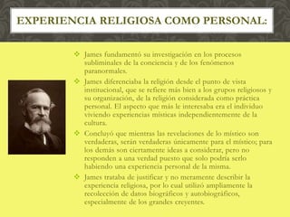  James fundamentó su investigación en los procesos
subliminales de la conciencia y de los fenómenos
paranormales.
 James diferenciaba la religión desde el punto de vista
institucional, que se refiere más bien a los grupos religiosos y
su organización, de la religión considerada como práctica
personal. El aspecto que más le interesaba era el individuo
viviendo experiencias místicas independientemente de la
cultura.
 Concluyó que mientras las revelaciones de lo místico son
verdaderas, serán verdaderas únicamente para el místico; para
los demás son ciertamente ideas a considerar, pero no
responden a una verdad puesto que solo podría serlo
habiendo una experiencia personal de la misma.
 James trataba de justificar y no meramente describir la
experiencia religiosa, por lo cual utilizó ampliamente la
recolección de datos biográficos y autobiográficos,
especialmente de los grandes creyentes.
EXPERIENCIA RELIGIOSA COMO PERSONAL:
 