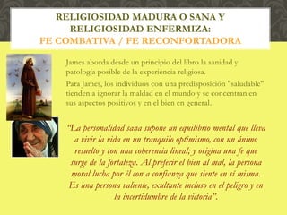 James aborda desde un principio del libro la sanidad y
patología posible de la experiencia religiosa.
Para James, los individuos con una predisposición "saludable"
tienden a ignorar la maldad en el mundo y se concentran en
sus aspectos positivos y en el bien en general.
“La personalidad sana supone un equilibrio mental que lleva
a vivir la vida en un tranquilo optimismo, con un ánimo
resuelto y con una coherencia lineal; y origina una fe que
surge de la fortaleza. Al preferir el bien al mal, la persona
moral lucha por él con a confianza que siente en sí misma.
Es una persona valiente, exultante incluso en el peligro y en
la incertidumbre de la victoria”.
RELIGIOSIDAD MADURA O SANA Y
RELIGIOSIDAD ENFERMIZA:
FE COMBATIVA / FE RECONFORTADORA
 