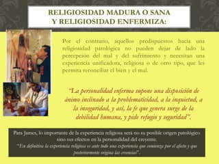 Por el contrario, aquellos predispuestos hacia una
religiosidad patológica no pueden dejar de lado la
percepción del mal y del sufrimiento y necesitan una
experiencia unificadora, religiosa o de otro tipo, que les
permita reconciliar el bien y el mal.
“La personalidad enferma supone una disposición de
ánimo inclinado a la problematicidad, a la inquietud, a
la inseguridad, y así, la fe que genera surge de la
debilidad humana, y pide refugio y seguridad”.
RELIGIOSIDAD MADURA O SANA
Y RELIGIOSIDAD ENFERMIZA:
Para James, lo importante de la experiencia religiosa será no su posible origen patológico
sino sus efectos en la personalidad del creyente.
“En definitiva la experiencia religiosa es ante todo una experiencia que comienza por el afecto y que
posteriormente origina las creencias”.
 