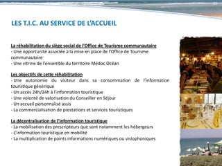 23




LES T.I.C. AU SERVICE DE L’ACCUEIL

La réhabilitation du siège social de l’Office de Tourisme communautaire
- Une opportunité associée à la mise en place de l’Office de Tourisme
communautaire
- Une vitrine de l’ensemble du territoire Médoc Océan

Les objectifs de cette réhabilitation
- Une autonomie du visiteur dans sa consommation de l’information
touristique générique
- Un accès 24h/24h à l’information touristique
- Une volonté de valorisation du Conseiller en Séjour
- Un accueil personnalisé assis
- La commercialisation de prestations et services touristiques

La décentralisation de l’information touristique
- La mobilisation des prescripteurs que sont notamment les hébergeurs
- L’information touristique en mobilité
- La multiplication de points informations numériques ou visiophoniques
 
