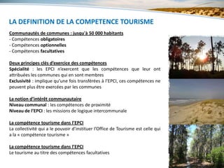LA DEFINITION DE LA COMPETENCE TOURISME
      5 - L’ORGANISATION
Communautés de communes : jusqu'à 50 000 habitants
- Compétences obligatoires
- Compétences optionnelles
- Compétences facultatives

Deux principes clés d’exercice des compétences
Spécialité : les EPCI n’exercent que les compétences que leur ont
attribuées les communes qui en sont membres
Exclusivité : implique qu’une fois transférées à l’EPCI, ces compétences ne
peuvent plus être exercées par les communes

La notion d’intérêt communautaire
Niveau communal : les compétences de proximité
Niveau de l’EPCI : les missions de logique intercommunale

La compétence tourisme dans l’EPCI
La collectivité qui a le pouvoir d’instituer l’Office de Tourisme est celle qui
a la « compétence tourisme »

La compétence tourisme dans l’EPCI
Le tourisme au titre des compétences facultatives
 