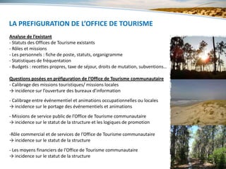 LA PREFIGURATION DE L’OFFICE DE TOURISME
      5 - L’ORGANISATION

Analyse de l’existant
- Statuts des Offices de Tourisme existants
- Rôles et missions
- Les personnels : fiche de poste, statuts, organigramme
- Statistiques de fréquentation
- Budgets : recettes propres, taxe de séjour, droits de mutation, subventions…

Questions posées en préfiguration de l’Office de Tourisme communautaire
- Calibrage des missions touristiques/ missions locales
→ incidence sur l’ouverture des bureaux d’information
- Calibrage entre événementiel et animations occupationnelles ou locales
→ incidence sur le portage des événementiels et animations
- Missions de service public de l’Office de Tourisme communautaire
→ incidence sur le statut de la structure et les logiques de promotion

-Rôle commercial et de services de l’Office de Tourisme communautaire
→ incidence sur le statut de la structure
- Les moyens financiers de l’Office de Tourisme communautaire
→ incidence sur le statut de la structure
 