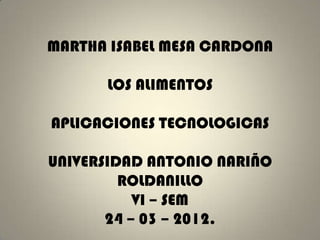 MARTHA ISABEL MESA CARDONA

      LOS ALIMENTOS

APLICACIONES TECNOLOGICAS

UNIVERSIDAD ANTONIO NARIÑO
         ROLDANILLO
           VI – SEM
       24 – 03 – 2012.
 