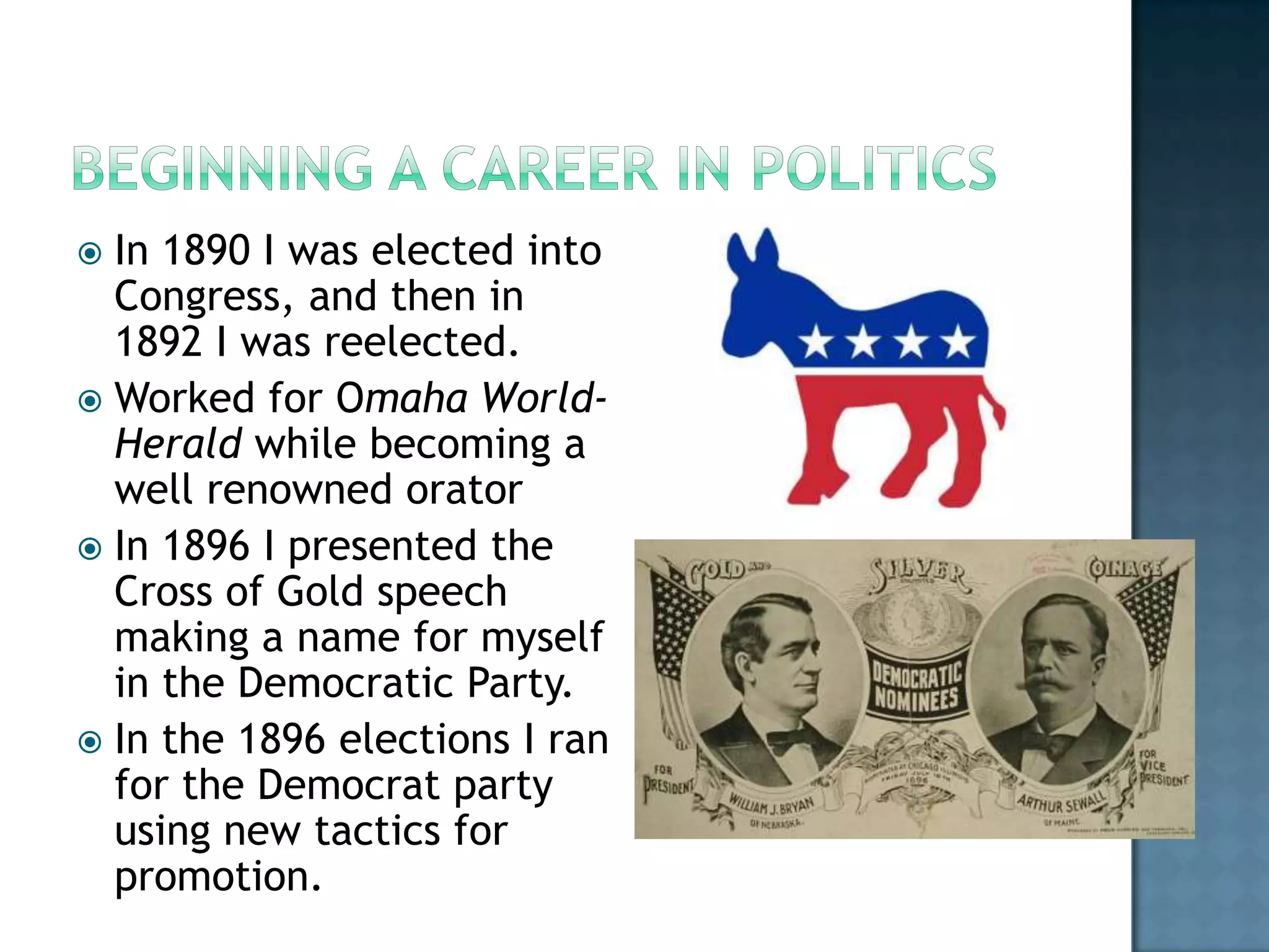 Beginning a Career in PoliticsIn 1890 I was elected into Congress, and then in 1892 I was reelected. Worked for Omaha World-Herald while becoming a well renowned oratorIn 1896 I presented the Cross of Gold speech making a name for myself in the Democratic Party. In the 1896 elections I ran for the Democrat party using new tactics for promotion. 