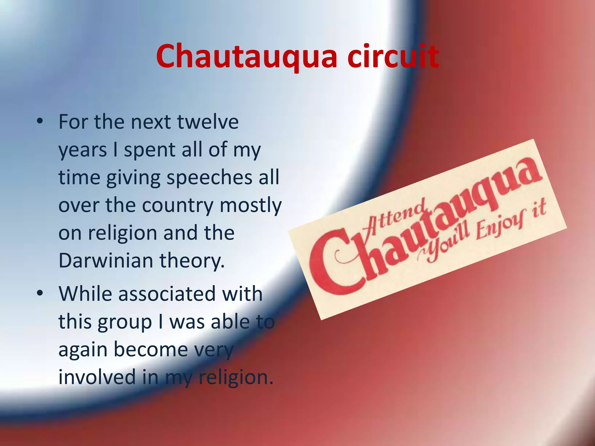 Chautauqua circuitFor the next twelve years I spent all of my time giving speeches all over the country mostly on religion and the Darwinian theory. While associated with this group I was able to again become very involved in my religion. 