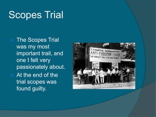 Scopes Trial The Scopes Trial was my most important trail, and one I felt very passionately about. At the end of the trial scopes was found guilty. 
