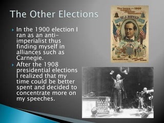 In the 1900 election I ran as an anti-imperialist thus finding myself in alliances such as Carnegie. After the 1908 presidential elections I realized that my time could be better spent and decided to concentrate more on my speeches. The Other Elections
