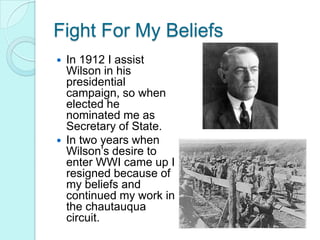 Fight For My Beliefs In 1912 I assist Wilson in his presidential campaign, so when elected he nominated me as Secretary of State. In two years when Wilson’s desire to enter WWI came up I resigned because of my beliefs and continued my work in the chautauqua circuit. 