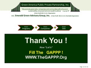 Green America Public Private Partnership, Inc.
             “We promote green jobs, companies and communities with a focus on
                     sustainability, empowerment and wealth building” Copyright ©
                              A Non-Profit 501 ( C ) ( 6 ) Organization

AND,   Emerald Green Advisory Group, Inc.                     A Non-Profit 501 ( C ) ( 3 ) Charitable Organization




                Green                          Green                              Green
              Programs                    Companies                               Jobs




                 Thank You !
                                        Now “Let’s”

                   Fill The GAPPP !
                  WWW.TheGAPPP.Org

                                                                                                                     Page 14 of 14
 