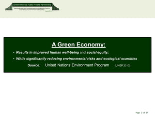 Green America Public Private Partnership
“We promote green jobs, companies and communities with a focus on
        sustainability, empowerment and wealth building”
                                                         Copyright © 2011




                                                                       A Green Economy:
• Results in improved human well-being and social equity;
• While significantly reducing environmental risks and ecological scarcities
                          Source:                          United Nations Environment Program   (UNEP 2010)




                                                                                                              Page 2 of 14
 