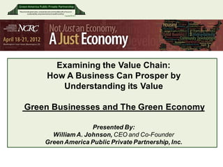 Green America Public Private Partnership
“We promote green jobs, companies and communities with a focus on
        sustainability, empowerment and wealth building”
                                                         Copyright © 2011
                                                                            DRAFT




                                     Examining the Value Chain:
                                   How A Business Can Prosper by
                                      Understanding its Value

      Green Businesses and The Green Economy

                                                Presented By:
                                   William A. Johnson, CEO and Co-Founder
                                 Green America Public Private Partnership, Inc.
 