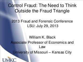 William K. Black
Associate Professor of Economics and
Law
University of Missouri – Kansas City
Control Fraud: The Need to Think
Outside the Fraud Triangle
2013 Fraud and Forensic Conference
LSU: July 29, 2013
 