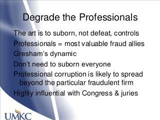 Degrade the Professionals
The art is to suborn, not defeat, controls
Professionals = most valuable fraud allies
Gresham‘s dynamic
Don‘t need to suborn everyone
Professional corruption is likely to spread
beyond the particular fraudulent firm
Highly influential with Congress & juries
 