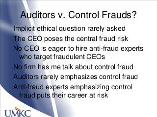 Auditors v. Control Frauds?
Implicit ethical question rarely asked
The CEO poses the central fraud risk
No CEO is eager to hire anti-fraud experts
who target fraudulent CEOs
No firm has me talk about control fraud
Auditors rarely emphasizes control fraud
Anti-fraud experts emphasizing control
fraud puts their career at risk
 