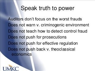 Speak truth to power
Auditors don‘t focus on the worst frauds
Does not warn v. criminogenic environment
Does not teach how to detect control fraud
Does not push for prosecutions
Does not push for effective regulation
Does not push back v. theoclassical
economics
 