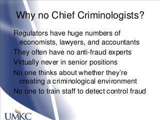 Why no Chief Criminologists?
Regulators have huge numbers of
economists, lawyers, and accountants
They often have no anti-fraud experts
Virtually never in senior positions
No one thinks about whether they‘re
creating a criminological environment
No one to train staff to detect control fraud
 