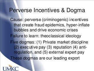 Perverse Incentives & Dogma
Cause: perverse (criminogenic) incentives
that create fraud epidemics, hyper-inflate
bubbles and drive economic crises
Failure to learn: theoclassical ideology
Five dogmas: (1) Private market discipline
(2) executive pay (3) reputation (4) anti-
regulation, and (5) external expert pay
These dogmas are our leading export
 
