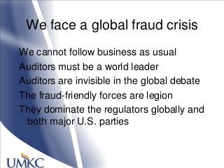 We face a global fraud crisis
We cannot follow business as usual
Auditors must be a world leader
Auditors are invisible in the global debate
The fraud-friendly forces are legion
They dominate the regulators globally and
both major U.S. parties
 