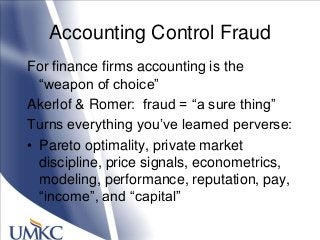 Accounting Control Fraud
For finance firms accounting is the
―weapon of choice‖
Akerlof & Romer: fraud = ―a sure thing‖
Turns everything you‘ve learned perverse:
• Pareto optimality, private market
discipline, price signals, econometrics,
modeling, performance, reputation, pay,
―income‖, and ―capital‖
 