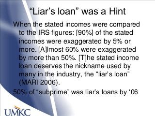 ―Liar‘s loan‖ was a Hint
When the stated incomes were compared
to the IRS figures: [90%] of the stated
incomes were exaggerated by 5% or
more. [A]lmost 60% were exaggerated
by more than 50%. [T]he stated income
loan deserves the nickname used by
many in the industry, the ―liar‘s loan‖
(MARI 2006).
50% of ―subprime‖ was liar‘s loans by ‗06
 