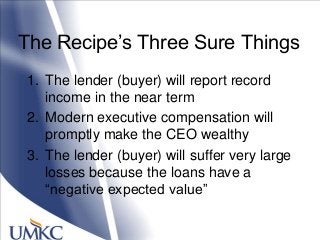 The Recipe‘s Three Sure Things
1. The lender (buyer) will report record
income in the near term
2. Modern executive compensation will
promptly make the CEO wealthy
3. The lender (buyer) will suffer very large
losses because the loans have a
―negative expected value‖
 