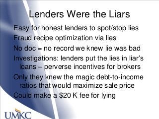 Lenders Were the Liars
Easy for honest lenders to spot/stop lies
Fraud recipe optimization via lies
No doc = no record we knew lie was bad
Investigations: lenders put the lies in liar‘s
loans – perverse incentives for brokers
Only they knew the magic debt-to-income
ratios that would maximize sale price
Could make a $20 K fee for lying
 