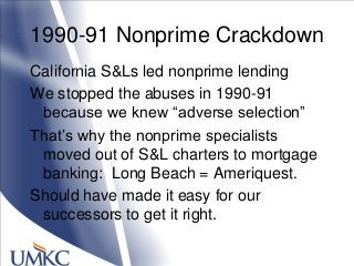1990-91 Nonprime Crackdown
California S&Ls led nonprime lending
We stopped the abuses in 1990-91
because we knew ―adverse selection‖
That‘s why the nonprime specialists
moved out of S&L charters to mortgage
banking: Long Beach = Ameriquest.
Should have made it easy for our
successors to get it right.
 