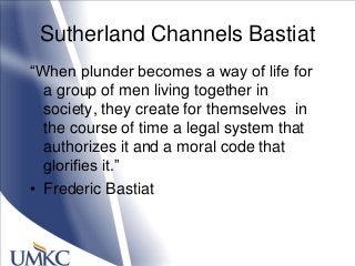 Sutherland Channels Bastiat
―When plunder becomes a way of life for
a group of men living together in
society, they create for themselves in
the course of time a legal system that
authorizes it and a moral code that
glorifies it.‖
• Frederic Bastiat
 